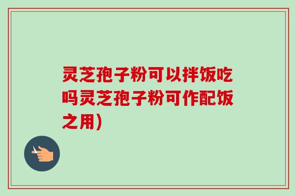 灵芝孢子粉可以拌饭吃吗灵芝孢子粉可作配饭之用)