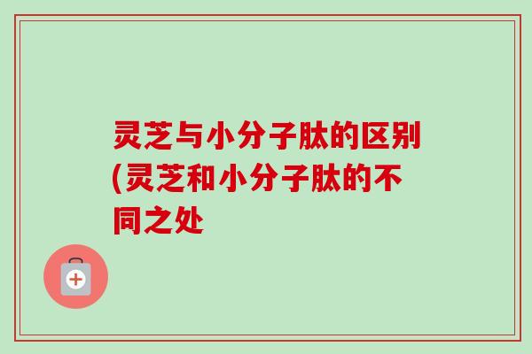灵芝与小分子肽的区别(灵芝和小分子肽的不同之处