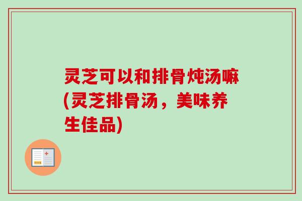 灵芝可以和排骨炖汤嘛(灵芝排骨汤，美味养生佳品)