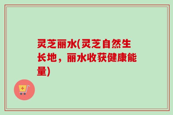 灵芝丽水(灵芝自然生长地,丽水收获健康能量) 灵芝丽水(灵芝自然生长地,丽水收获健康能量)