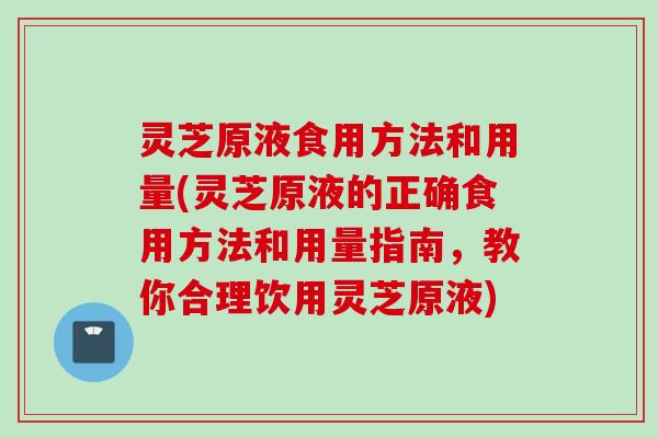 灵芝原液食用方法和用量(灵芝原液的正确食用方法和用量指南，教你合理饮用灵芝原液)