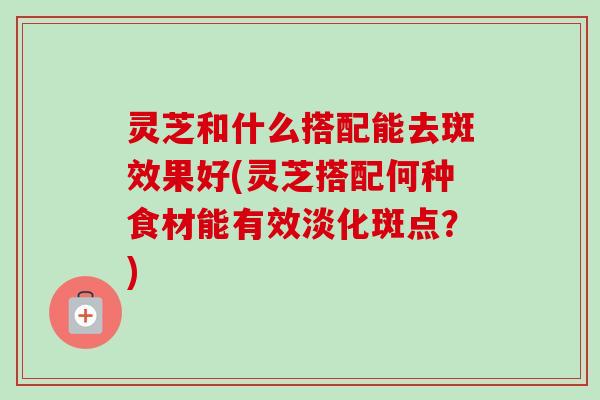 灵芝和什么搭配能去斑效果好(灵芝搭配何种食材能有效淡化斑点？)