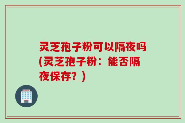 灵芝孢子粉可以隔夜吗(灵芝孢子粉：能否隔夜保存？)