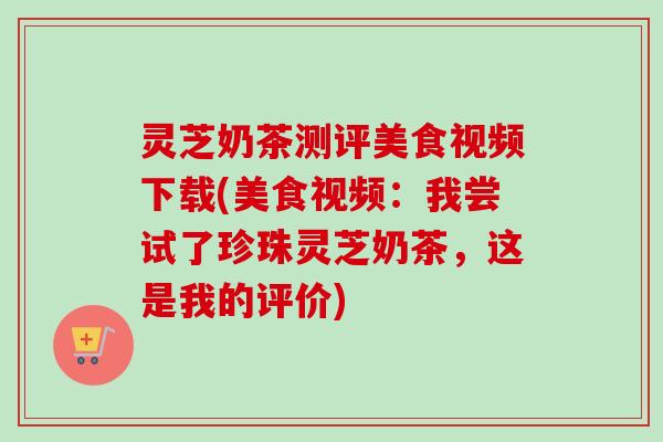 灵芝奶茶测评美食视频下载(美食视频:我尝试了珍珠灵芝奶茶,这是我的评价) 灵芝奶茶测评美食视频下载(美食视频:我尝试了珍珠灵芝奶茶,这是我的评价)