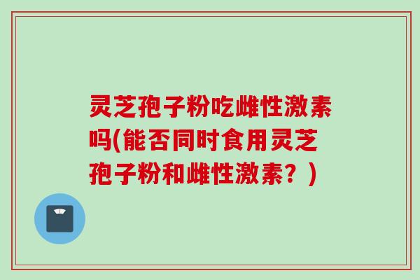 灵芝孢子粉吃雌性激素吗(能否同时食用灵芝孢子粉和雌性激素？)