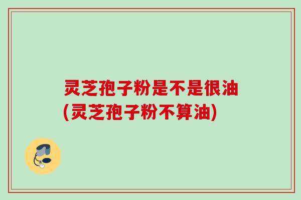 灵芝孢子粉是不是很油(灵芝孢子粉不算油) 灵芝孢子粉是不是很油(灵芝孢子粉不算油)