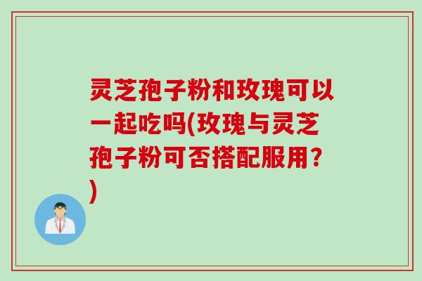 灵芝孢子粉和玫瑰可以一起吃吗(玫瑰与灵芝孢子粉可否搭配服用?) 灵芝孢子粉和玫瑰可以一起吃吗(玫瑰与灵芝孢子粉可否搭配服用?)