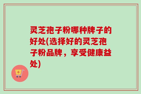 灵芝孢子粉哪种牌子的好处(选择好的灵芝孢子粉品牌,享受健康益处) 灵芝孢子粉哪种牌子的好处(选择好的灵芝孢子粉品牌,享受健康益处)