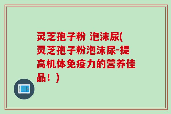 灵芝孢子粉 泡沫尿(灵芝孢子粉泡沫尿-提高机体免疫力的营养佳品！)