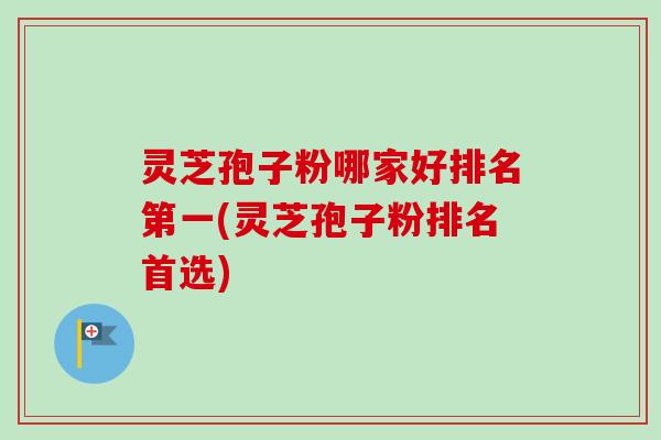 灵芝孢子粉哪家好排名第一(灵芝孢子粉排名首选)