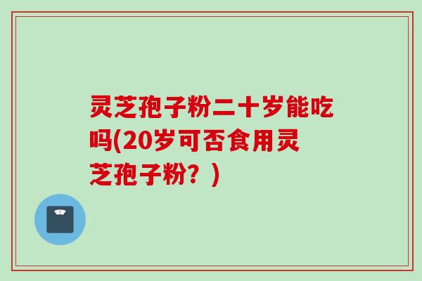 灵芝孢子粉二十岁能吃吗(20岁可否食用灵芝孢子粉?) 灵芝孢子粉二十岁能吃吗(20岁可否食用灵芝孢子粉?)