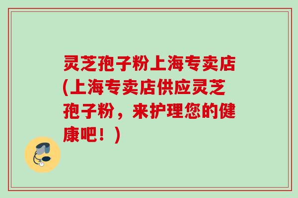 灵芝孢子粉上海专卖店(上海专卖店供应灵芝孢子粉，来护理您的健康吧！)