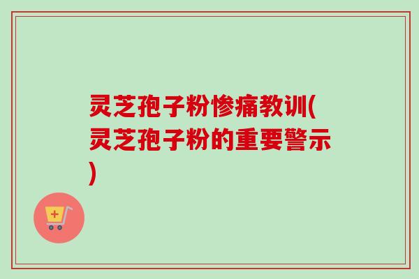 灵芝孢子粉惨痛教训(灵芝孢子粉的重要警示) 灵芝孢子粉惨痛教训(灵芝孢子粉的重要警示)