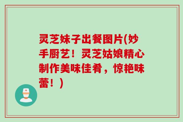 灵芝妹子出餐图片(妙手厨艺！灵芝姑娘精心制作美味佳肴，惊艳味蕾！)