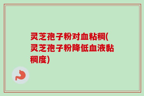 灵芝孢子粉对血粘稠(灵芝孢子粉降低血液黏稠度)