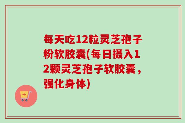 每天吃12粒灵芝孢子粉软胶囊(每日摄入12颗灵芝孢子软胶囊,强化身体) 每天吃12粒灵芝孢子粉软胶囊(每日摄入12颗灵芝孢子软胶囊,强化身体)