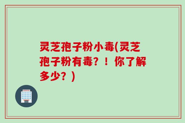 灵芝孢子粉小毒(灵芝孢子粉有毒？！你了解多少？)