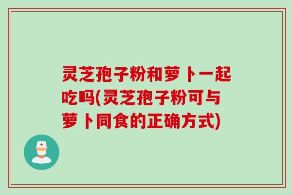 灵芝孢子粉和萝卜一起吃吗(灵芝孢子粉可与萝卜同食的正确方式)