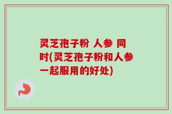 灵芝孢子粉 人参 同时(灵芝孢子粉和人参一起服用的好处)