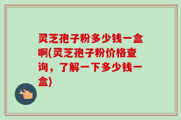 灵芝孢子粉多少钱一盒啊(灵芝孢子粉价格查询，了解一下多少钱一盒)