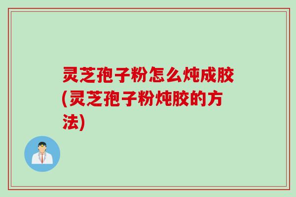 灵芝孢子粉怎么炖成胶(灵芝孢子粉炖胶的方法)