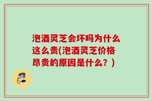 泡酒灵芝会坏吗为什么这么贵(泡酒灵芝价格昂贵的原因是什么？)