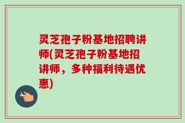 灵芝孢子粉基地招聘讲师(灵芝孢子粉基地招讲师，多种福利待遇优惠)