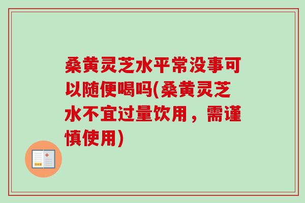 桑黄灵芝水平常没事可以随便喝吗(桑黄灵芝水不宜过量饮用,需谨慎使用) 桑黄灵芝水平常没事可以随便喝吗(桑黄灵芝水不宜过量饮用,需谨慎使用)