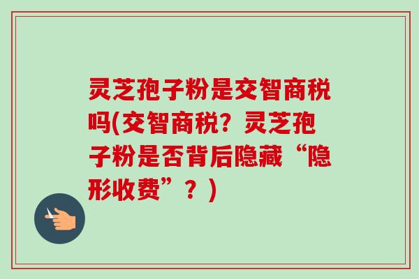 灵芝孢子粉是交智商税吗(交智商税？灵芝孢子粉是否背后隐藏“隐形收费”？)