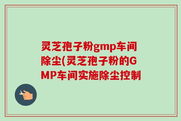 灵芝孢子粉gmp车间除尘(灵芝孢子粉的GMP车间实施除尘控制