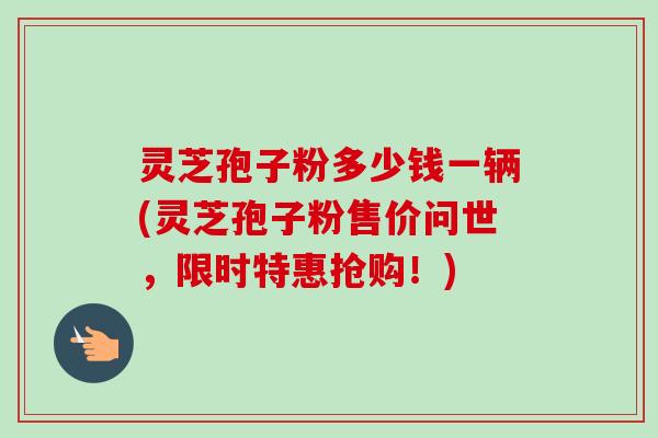 灵芝孢子粉多少钱一辆(灵芝孢子粉售价问世，限时特惠抢购！)
