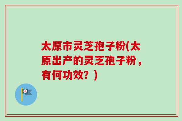 太原市灵芝孢子粉(太原出产的灵芝孢子粉，有何功效？)