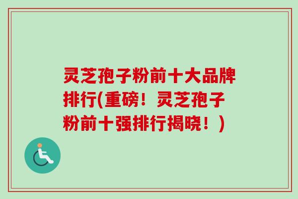 灵芝孢子粉前十大品牌排行(重磅！灵芝孢子粉前十强排行揭晓！)