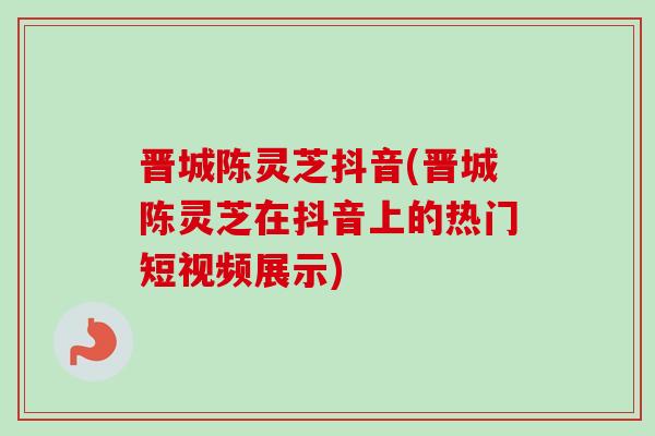 晋城陈灵芝抖音(晋城陈灵芝在抖音上的热门短视频展示)