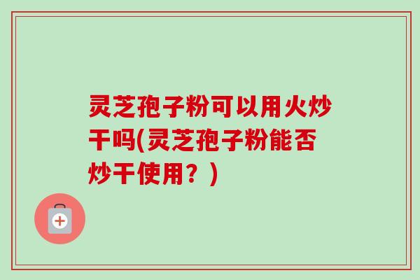 灵芝孢子粉可以用火炒干吗(灵芝孢子粉能否炒干使用？)