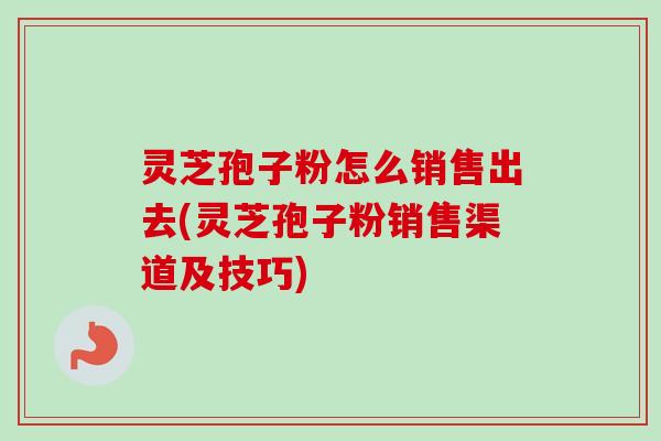 灵芝孢子粉怎么销售出去(灵芝孢子粉销售渠道及技巧) 灵芝孢子粉怎么销售出去(灵芝孢子粉销售渠道及技巧)