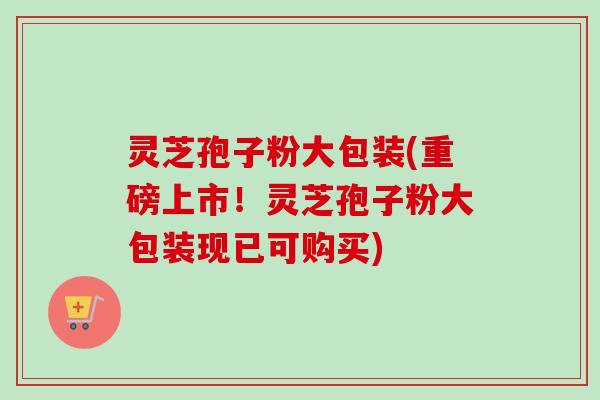 灵芝孢子粉大包装(重磅上市！灵芝孢子粉大包装现已可购买)