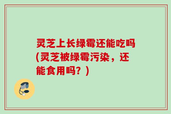 灵芝上长绿霉还能吃吗(灵芝被绿霉污染，还能食用吗？)