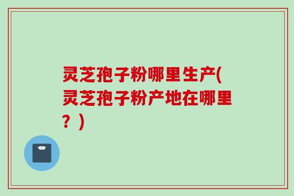 灵芝孢子粉哪里生产(灵芝孢子粉产地在哪里？)