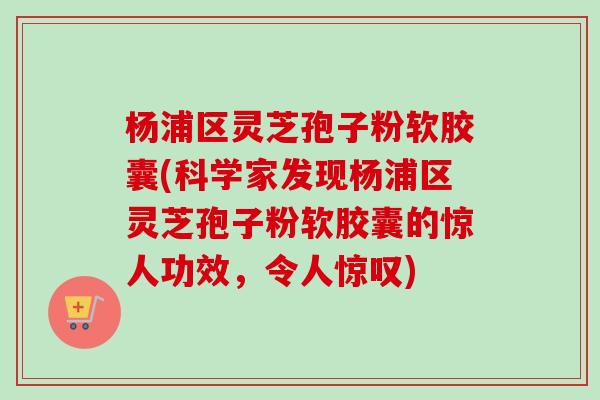 杨浦区灵芝孢子粉软胶囊(科学家发现杨浦区灵芝孢子粉软胶囊的惊人功效，令人惊叹)
