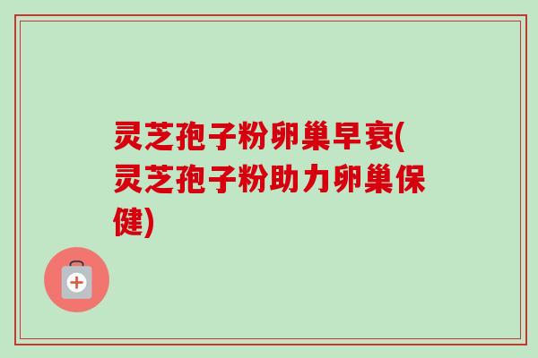 灵芝孢子粉卵巢早衰(灵芝孢子粉助力卵巢保健) 灵芝孢子粉卵巢早衰(灵芝孢子粉助力卵巢保健)