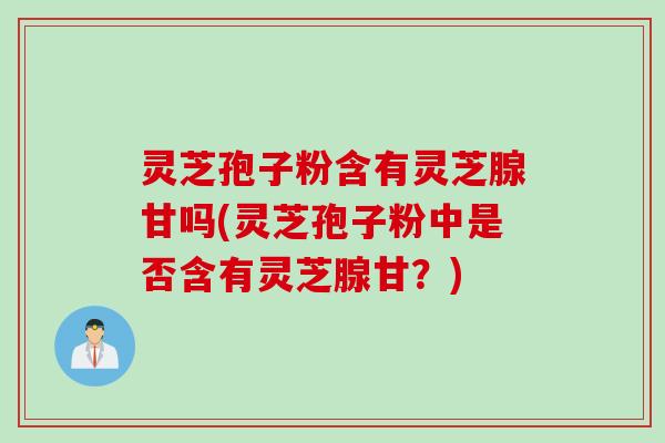 灵芝孢子粉含有灵芝腺甘吗(灵芝孢子粉中是否含有灵芝腺甘？)