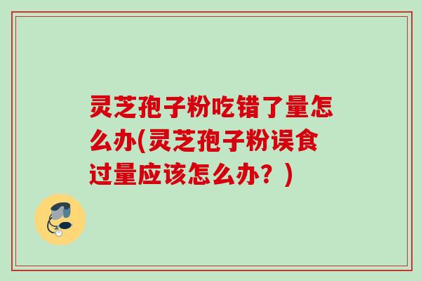 灵芝孢子粉吃错了量怎么办(灵芝孢子粉误食过量应该怎么办？)