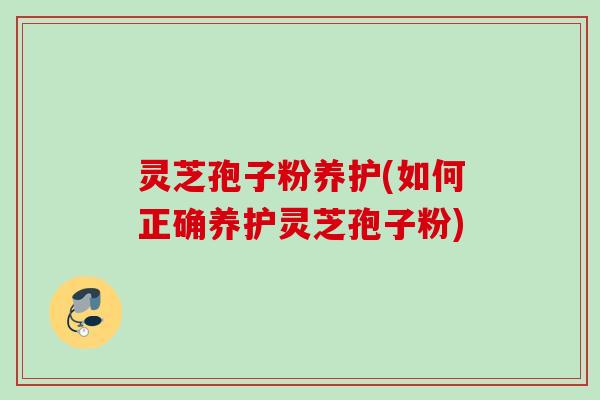 灵芝孢子粉养护(如何正确养护灵芝孢子粉)