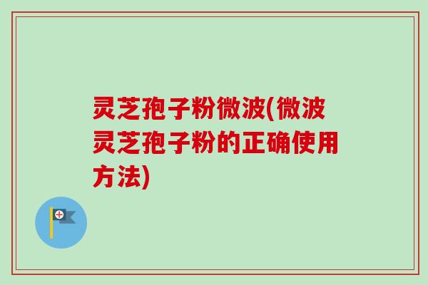 灵芝孢子粉微波(微波灵芝孢子粉的正确使用方法)