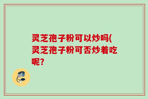 灵芝孢子粉可以炒吗(灵芝孢子粉可否炒着吃呢？