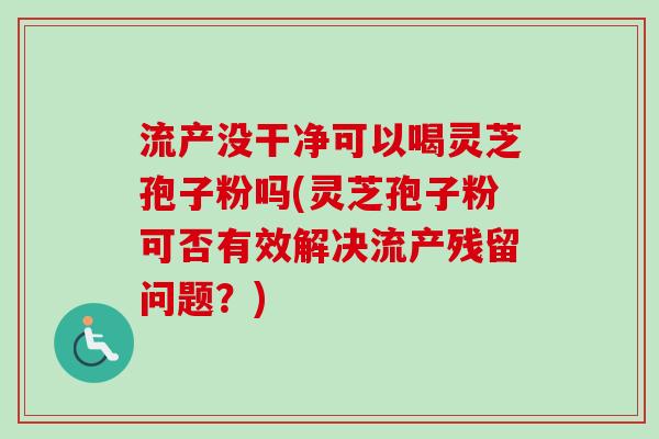 流产没干净可以喝灵芝孢子粉吗(灵芝孢子粉可否有效解决流产残留问题？)