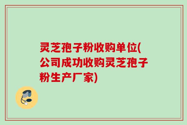 灵芝孢子粉收购单位(公司成功收购灵芝孢子粉生产厂家)