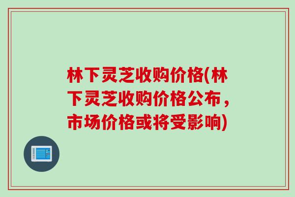 林下灵芝收购价格(林下灵芝收购价格公布,市场价格或将受影响) 林下灵芝收购价格(林下灵芝收购价格公布,市场价格或将受影响)