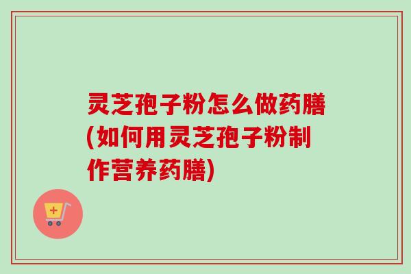 灵芝孢子粉怎么做药膳(如何用灵芝孢子粉制作营养药膳)